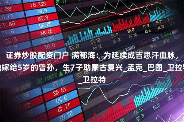 证券炒股配资门户 满都海：为延续成吉思汗血脉，她嫁给5岁的曾孙，生7子助蒙古复兴_孟克_巴图_卫拉特