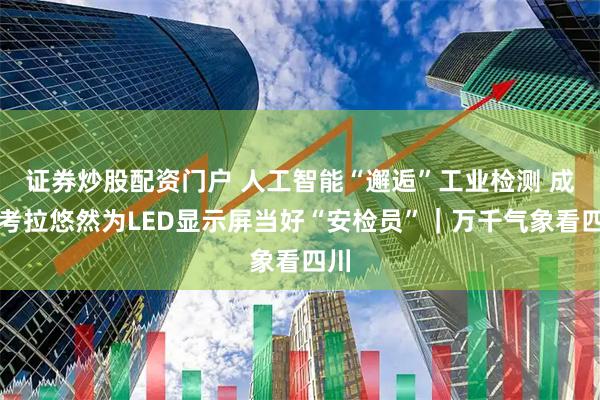 证券炒股配资门户 人工智能“邂逅”工业检测 成都考拉悠然为LED显示屏当好“安检员”｜万千气象看四川