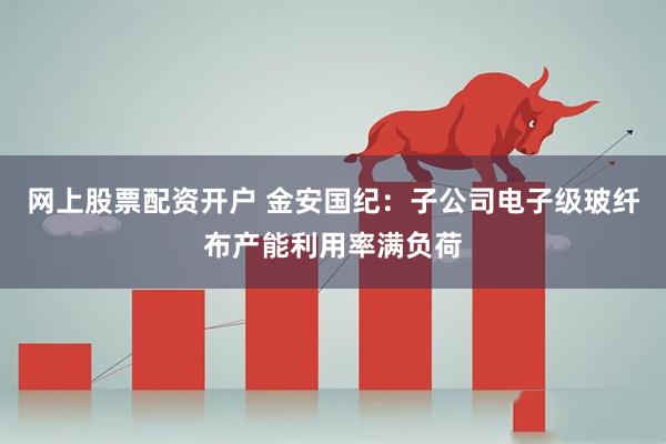 网上股票配资开户 金安国纪：子公司电子级玻纤布产能利用率满负荷