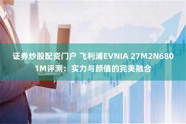 证券炒股配资门户 飞利浦EVNIA 27M2N6801M评测：实力与颜值的完美融合