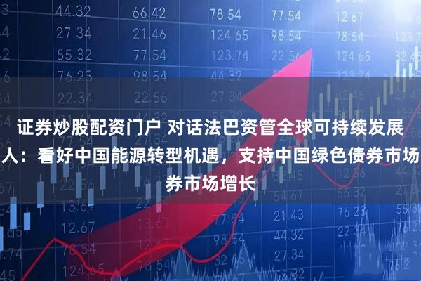 证券炒股配资门户 对话法巴资管全球可持续发展负责人：看好中国能源转型机遇，支持中国绿色债券市场增长