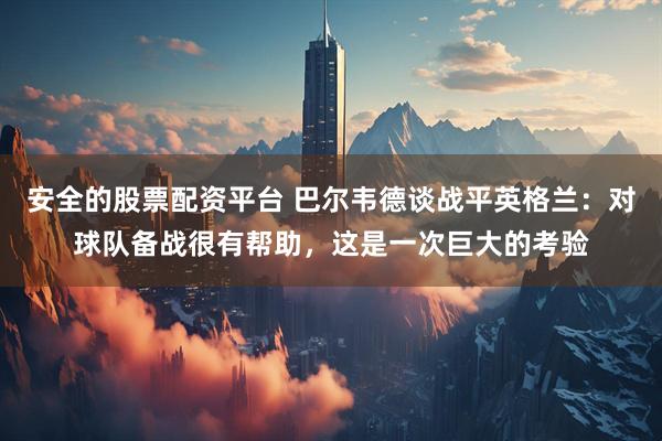 安全的股票配资平台 巴尔韦德谈战平英格兰：对球队备战很有帮助，这是一次巨大的考验