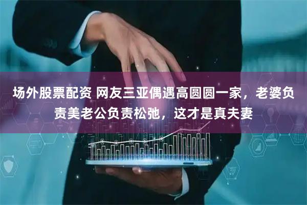 场外股票配资 网友三亚偶遇高圆圆一家，老婆负责美老公负责松弛，这才是真夫妻