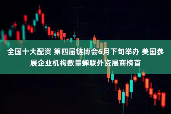 全国十大配资 第四届链博会6月下旬举办 美国参展企业机构数量蝉联外资展商榜首